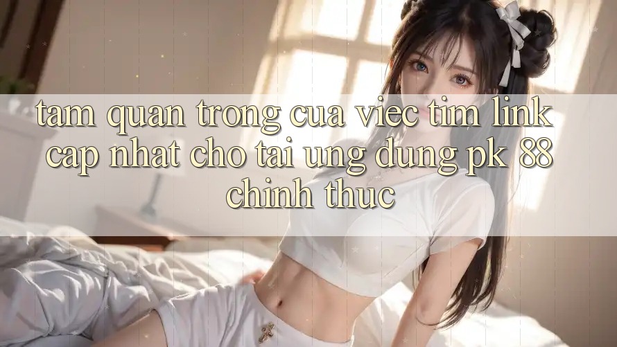 Tầm Quan Trọng Của Việc Tìm “Link Cập Nhật Cho Tải Ứng dụng PK 88” Chính Thức