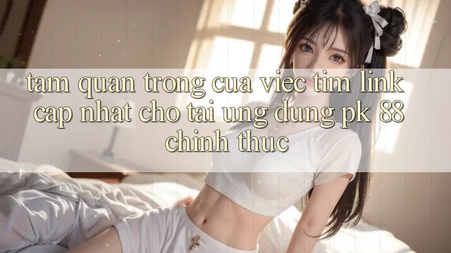 Tầm Quan Trọng Của Việc Tìm “Link Cập Nhật Cho Tải Ứng Dụng PK 88” Chính Thức