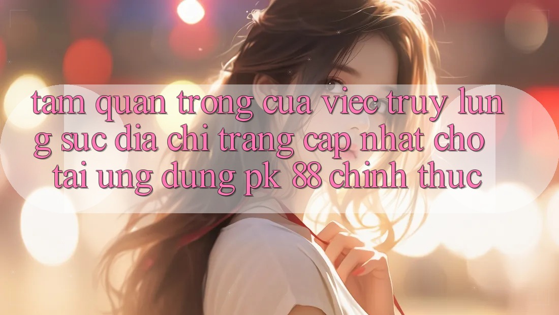 Tầm Quan Trọng Của Việc Truy lùng sục “Địa chỉ trang Cập Nhật Cho Tải Ứng Dụng PK 88” Chính Thức