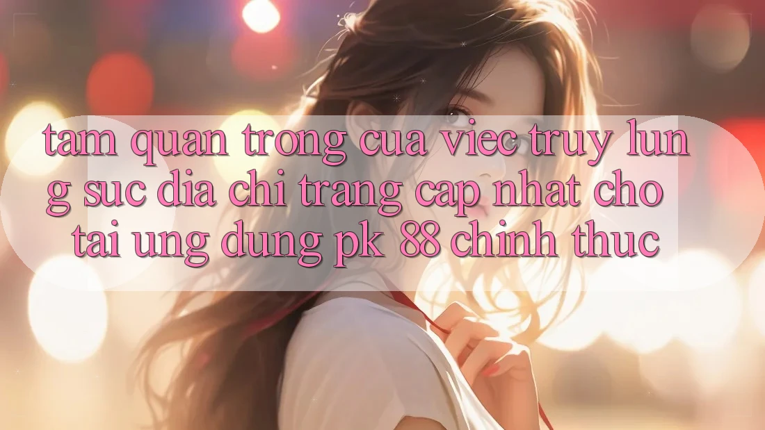Tầm Quan Trọng Của Việc Truy lùng sục “Địa chỉ trang Cập Nhật Cho Tải Ứng Dụng PK 88” Chính Thức