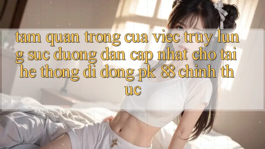 Tầm Quan Trọng Của Việc Truy lùng sục “Đường dẫn Cập Nhật Cho Tải Hệ thống di động PK 88” Chính Thức