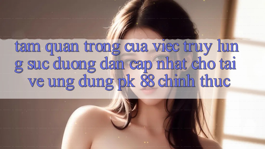 Tầm Quan Trọng Của Việc Truy lùng sục “Đường dẫn Cập Nhật Cho Tải về Ứng Dụng PK 88” Chính Thức
