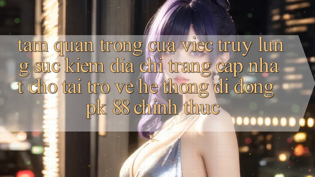 Tầm Quan Trọng Của Việc Truy lùng sục Kiếm “Địa chỉ trang Cập Nhật Cho Tải trở về Hệ thống di động PK 88” Chính Thức