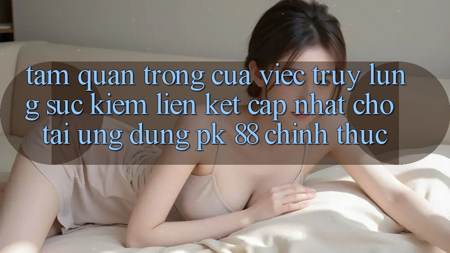 Tầm Quan Trọng Của Việc Truy lùng sục Kiếm “Liên kết Cập Nhật Cho Tải Ứng Dụng PK 88” Chính Thức