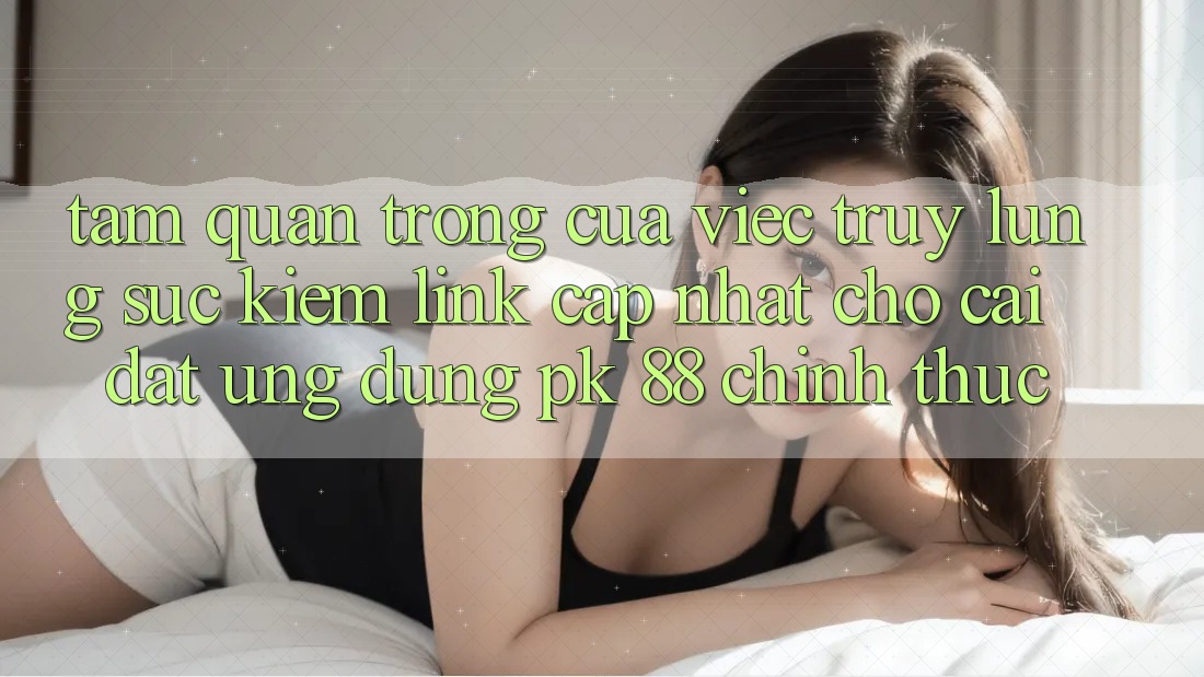 Tầm Quan Trọng Của Việc Truy lùng sục Kiếm “Link Cập Nhật Cho Cài đặt Ứng Dụng PK 88” Chính Thức