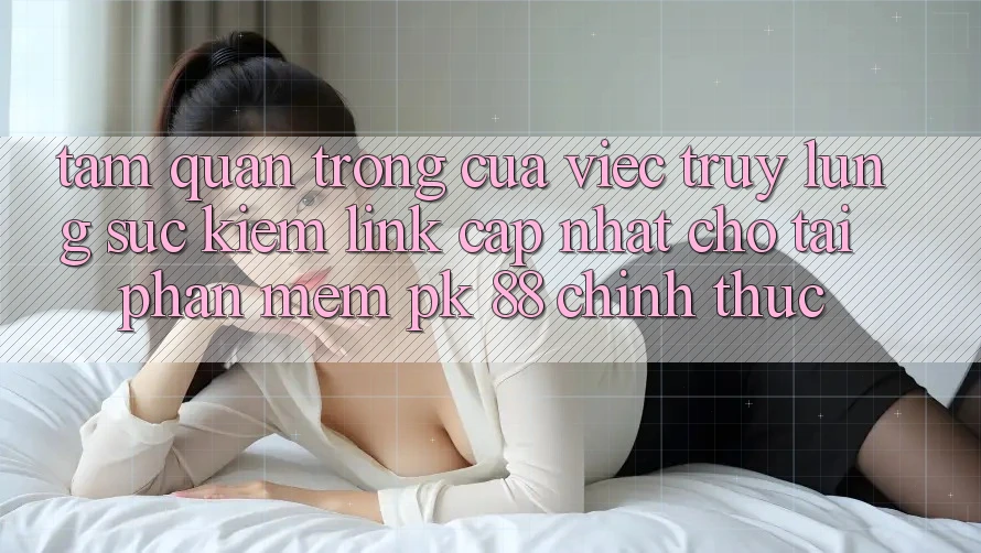Tầm Quan Trọng Của Việc Truy lùng sục Kiếm “Link Cập Nhật Cho Tải Phần mềm PK 88” Chính Thức