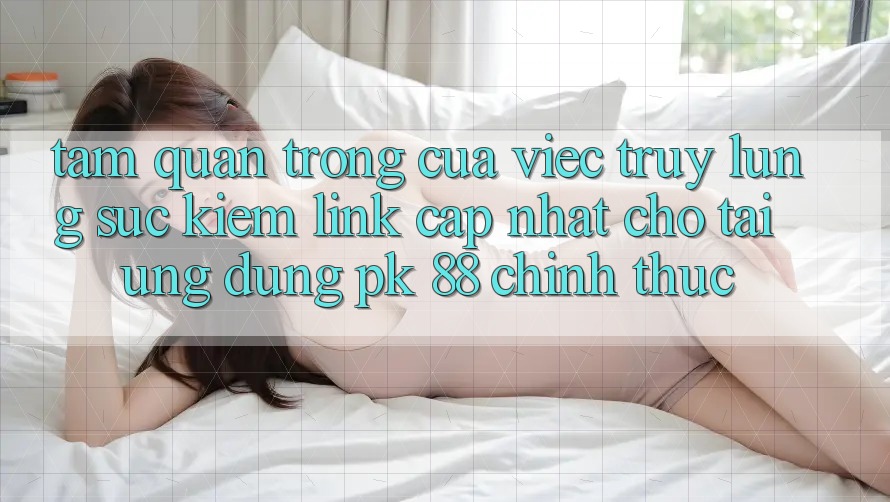 Tầm Quan Trọng Của Việc Truy lùng sục Kiếm “Link Cập Nhật Cho Tải Ứng Dụng PK 88” Chính Thức