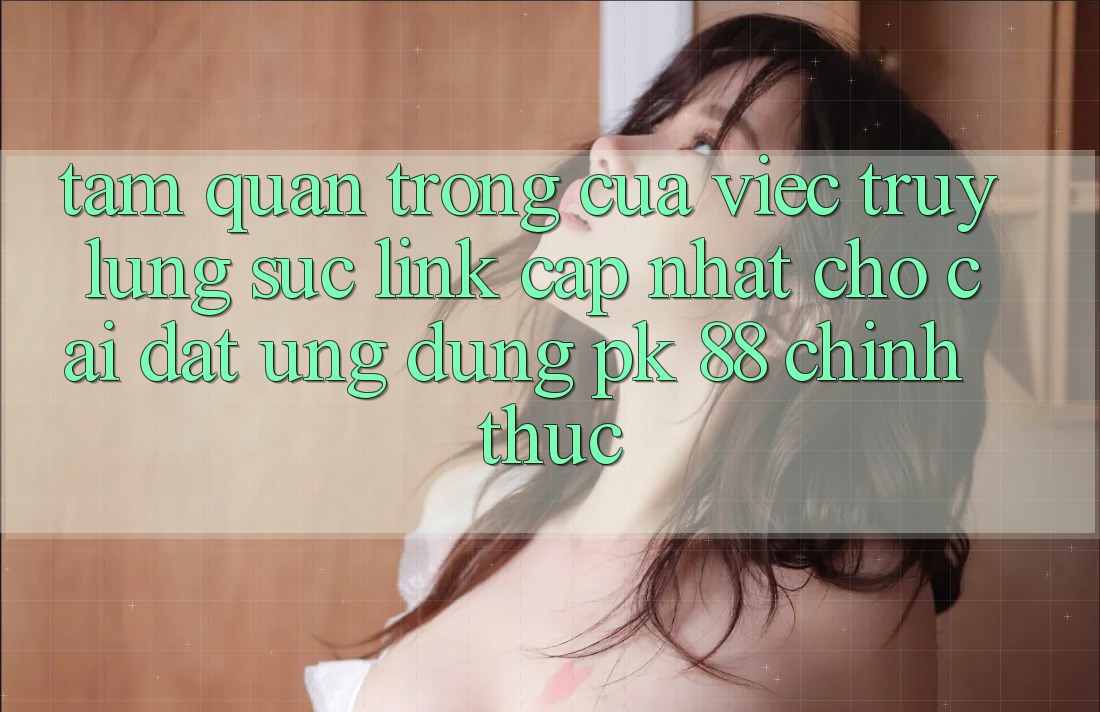 Tầm Quan Trọng Của Việc Truy lùng sục “Link Cập Nhật Cho Cài đặt Ứng Dụng PK 88” Chính Thức
