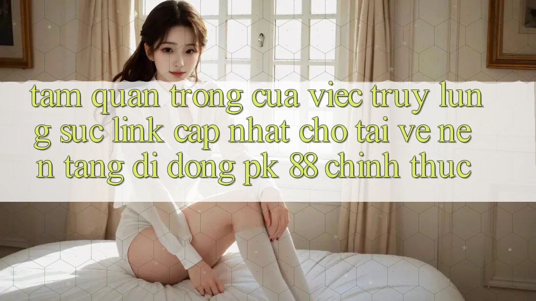 Tầm Quan Trọng Của Việc Truy lùng sục “Link Cập Nhật Cho Tải về Nền tảng di động PK 88” Chính Thức