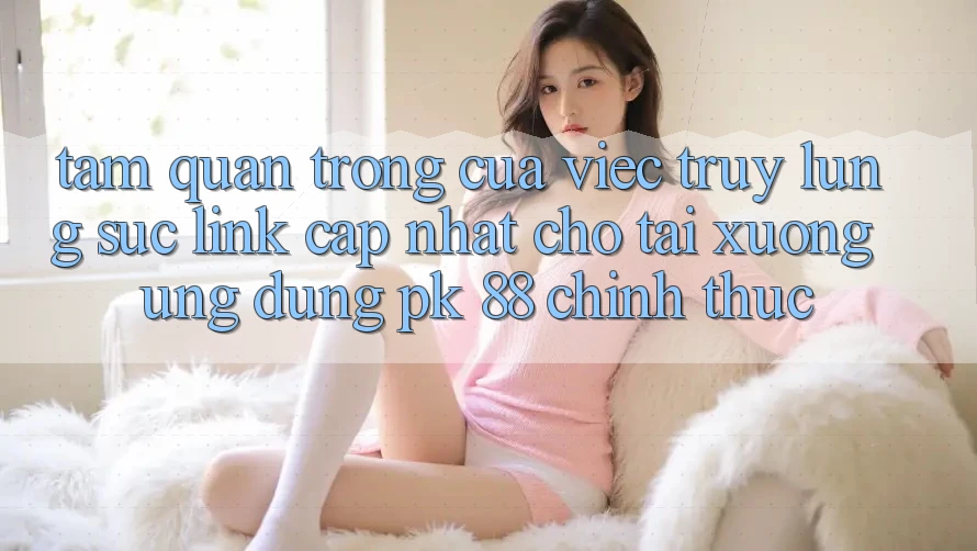 Tầm Quan Trọng Của Việc Truy lùng sục “Link Cập Nhật Cho Tải xuống Ứng Dụng PK 88” Chính Thức