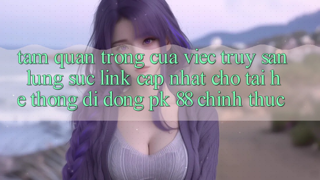 Tầm Quan Trọng Của Việc Truy săn lùng sục “Link Cập Nhật Cho Tải Hệ thống di động PK 88” Chính Thức