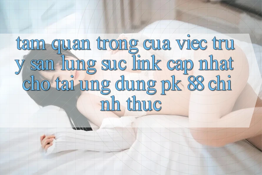 Tầm Quan Trọng Của Việc Truy săn lùng sục “Link Cập Nhật Cho Tải Ứng Dụng PK 88” Chính Thức
