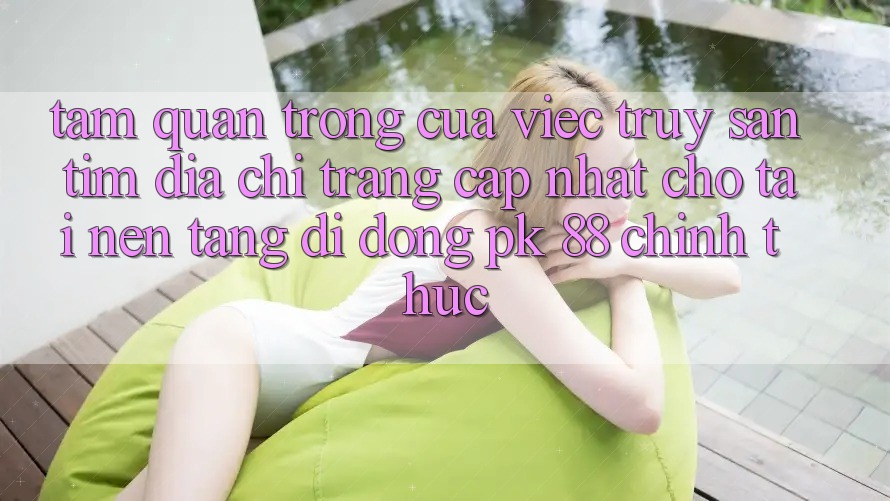 Tầm Quan Trọng Của Việc Truy săn tìm “Địa chỉ trang Cập Nhật Cho Tải Nền tảng di động PK 88” Chính Thức