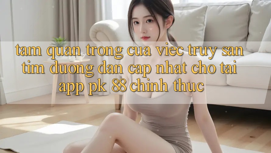 Tầm Quan Trọng Của Việc Truy săn tìm “Đường dẫn Cập Nhật Cho Tải App PK 88” Chính Thức