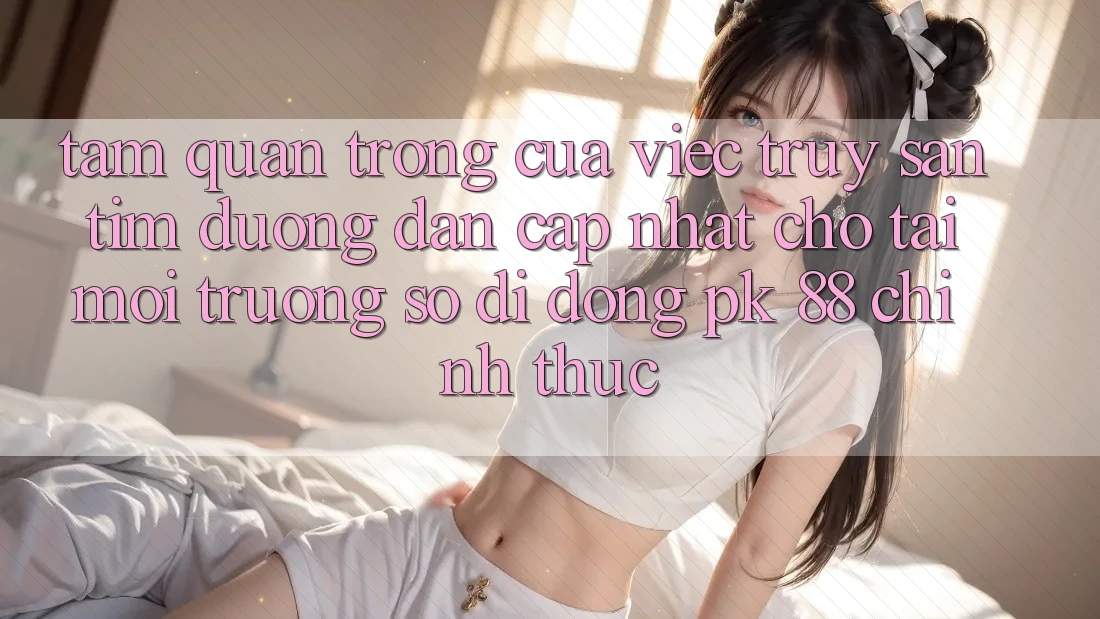 Tầm Quan Trọng Của Việc Truy săn tìm “Đường dẫn Cập Nhật Cho Tải Môi trường số di động PK 88” Chính Thức