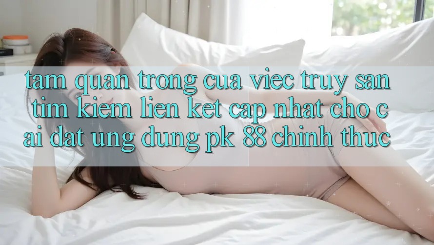 Tầm Quan Trọng Của Việc Truy săn tìm Kiếm “Liên kết Cập Nhật Cho Cài đặt Ứng Dụng PK 88” Chính Thức