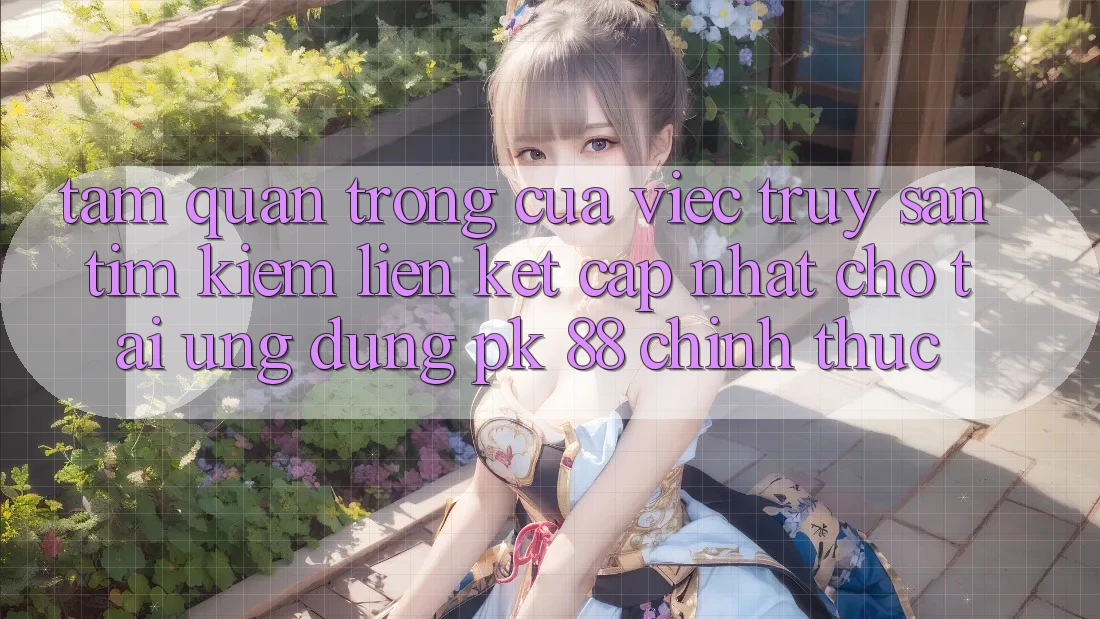 Tầm Quan Trọng Của Việc Truy săn tìm Kiếm “Liên kết Cập Nhật Cho Tải Ứng Dụng PK 88” Chính Thức