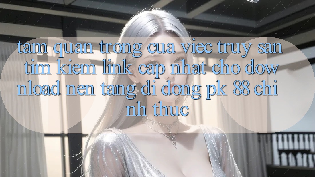 Tầm Quan Trọng Của Việc Truy săn tìm Kiếm “Link Cập Nhật Cho Download Nền tảng di động PK 88” Chính Thức