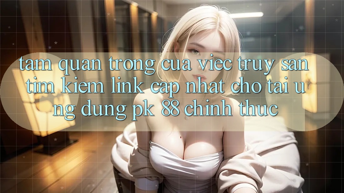 Tầm Quan Trọng Của Việc Truy săn tìm Kiếm “Link Cập Nhật Cho Tải Ứng Dụng PK 88” Chính Thức