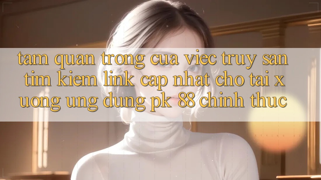 Tầm Quan Trọng Của Việc Truy săn tìm kiếm “Link Cập Nhật Cho Tải xuống Ứng Dụng PK 88” Chính Thức
