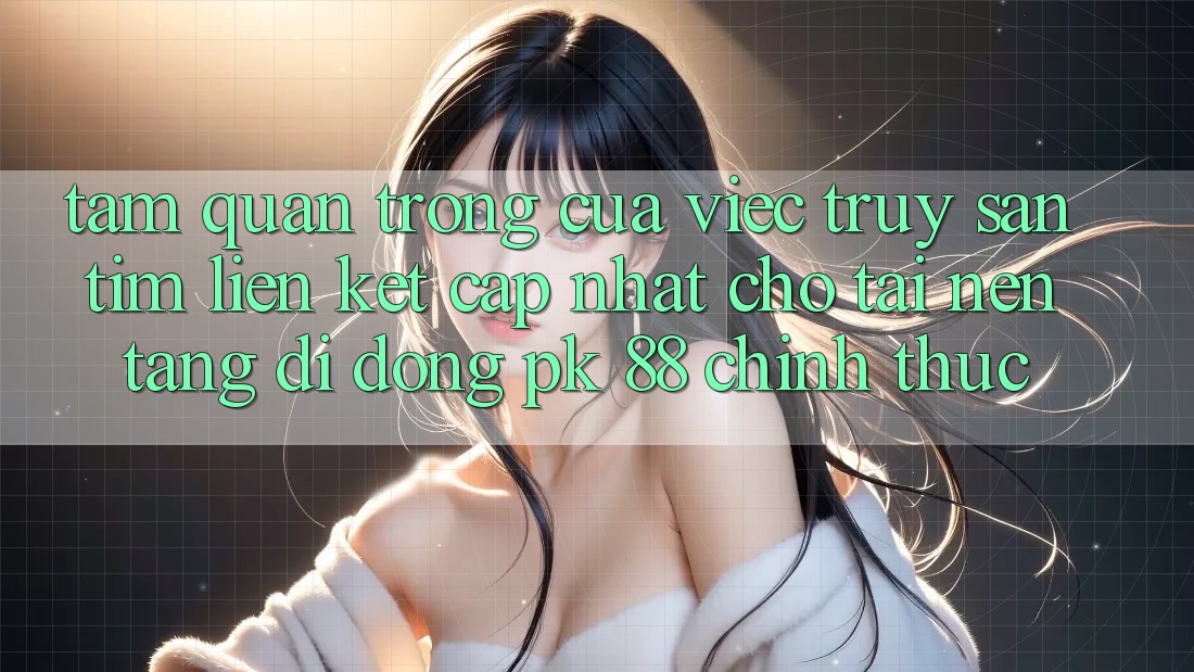 Tầm Quan Trọng Của Việc Truy săn tìm “Liên kết Cập Nhật Cho Tải Nền tảng di động PK 88” Chính Thức