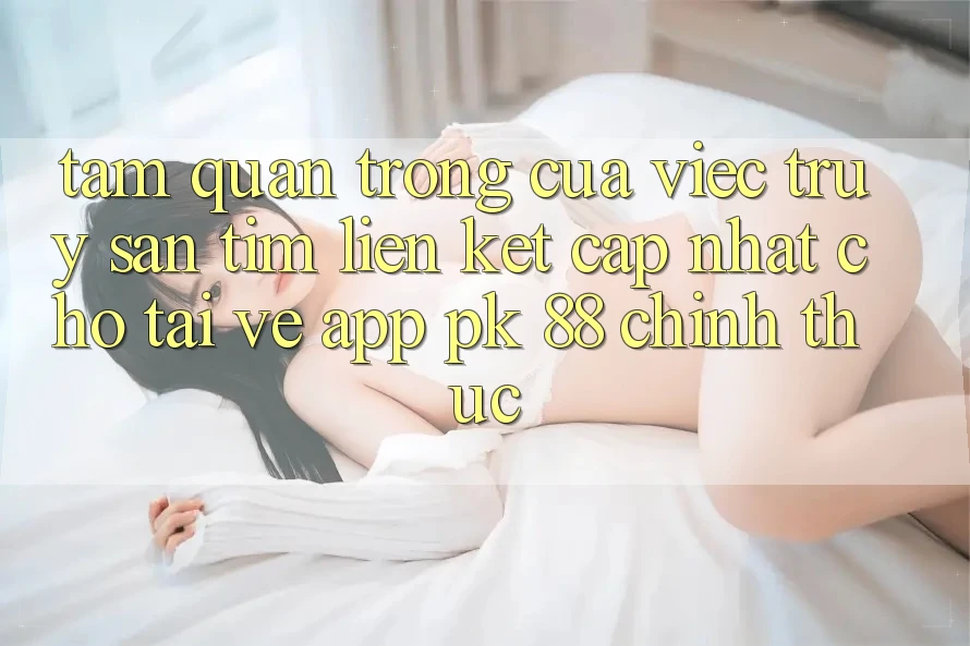 Tầm Quan Trọng Của Việc Truy săn tìm “Liên kết Cập Nhật Cho Tải về App PK 88” Chính Thức
