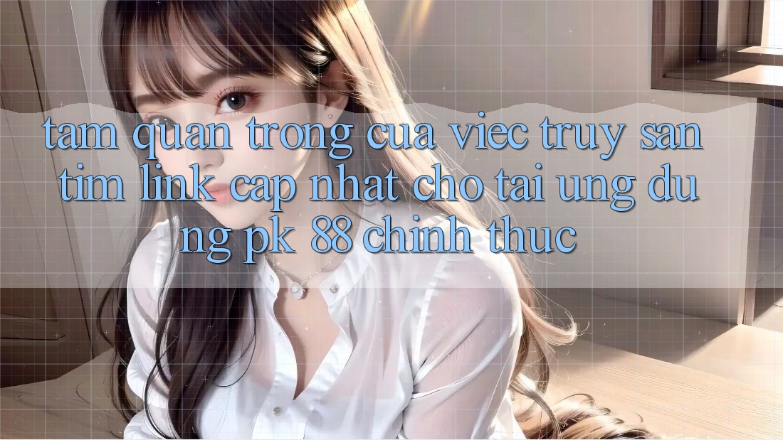 Tầm Quan Trọng Của Việc Truy săn tìm “Link Cập Nhật Cho Tải Ứng Dụng PK 88” Chính Thức