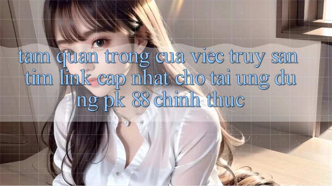 Tầm Quan Trọng Của Việc Truy săn tìm “Link Cập Nhật Cho Tải Ứng Dụng PK 88” Chính Thức