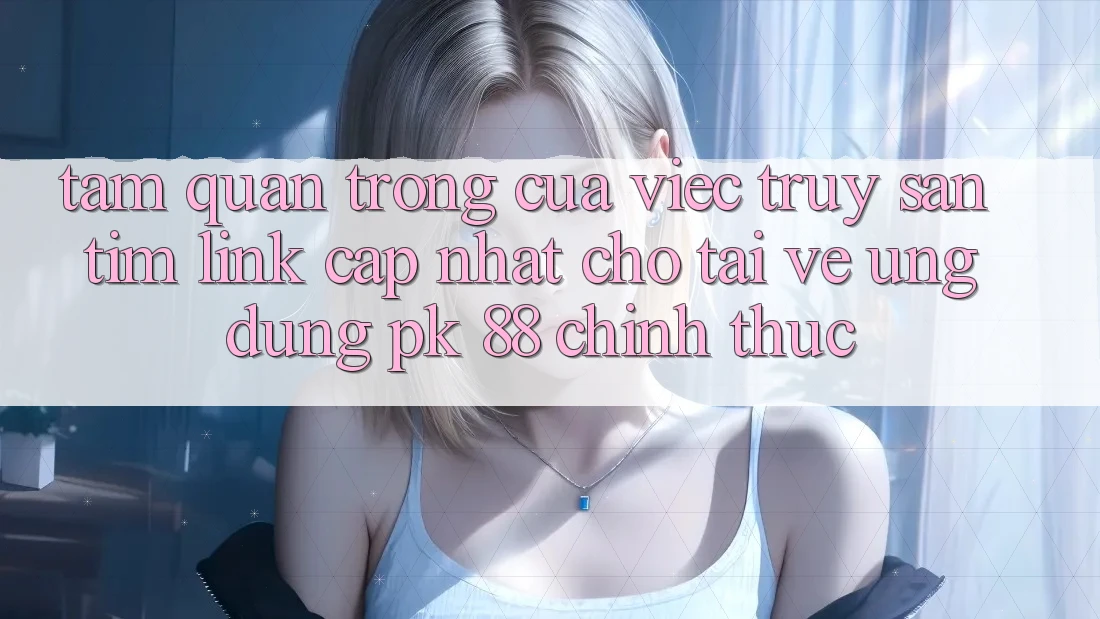 Tầm Quan Trọng Của Việc Truy săn tìm “Link Cập Nhật Cho Tải về Ứng Dụng PK 88” Chính Thức