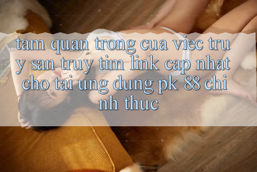 Tầm Quan Trọng Của Việc Truy săn truy tìm “Link Cập Nhật Cho Tải Ứng Dụng PK 88” Chính Thức
