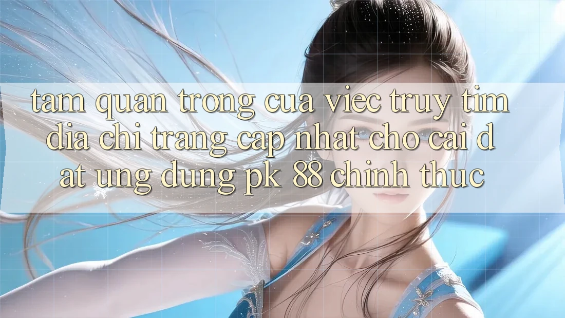 Tầm Quan Trọng Của Việc Truy tìm “Địa chỉ trang Cập Nhật Cho Cài đặt Ứng Dụng PK 88” Chính Thức