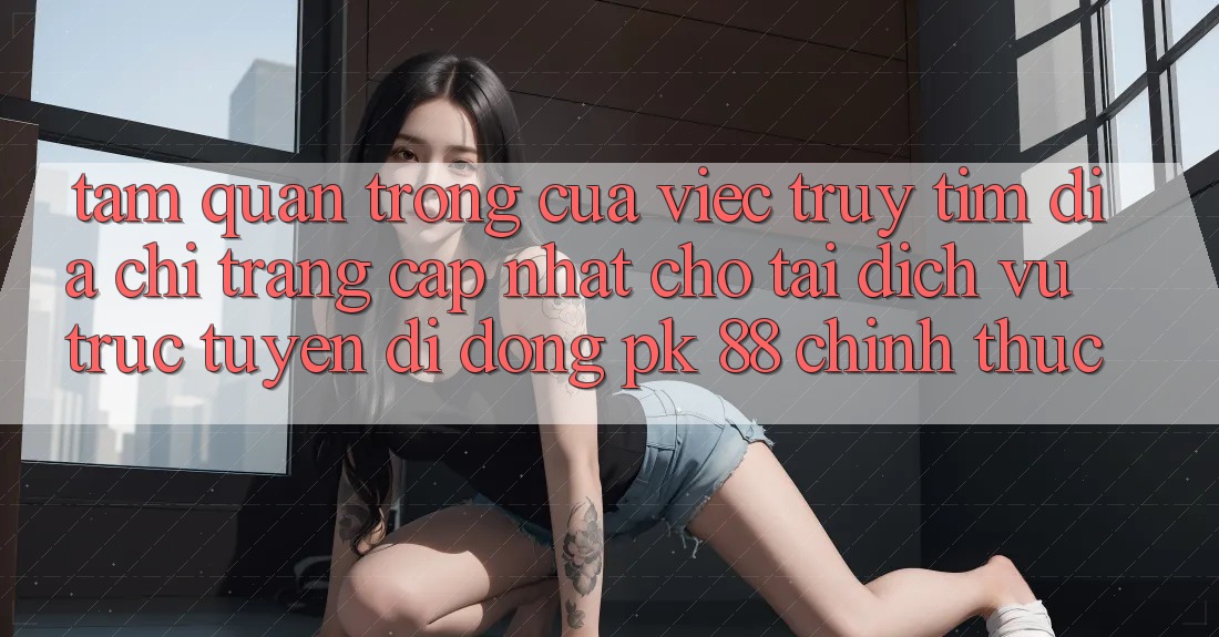 Tầm Quan Trọng Của Việc Truy tìm “Địa chỉ trang Cập Nhật Cho Tải Dịch vụ trực tuyến di động PK 88” Chính Thức