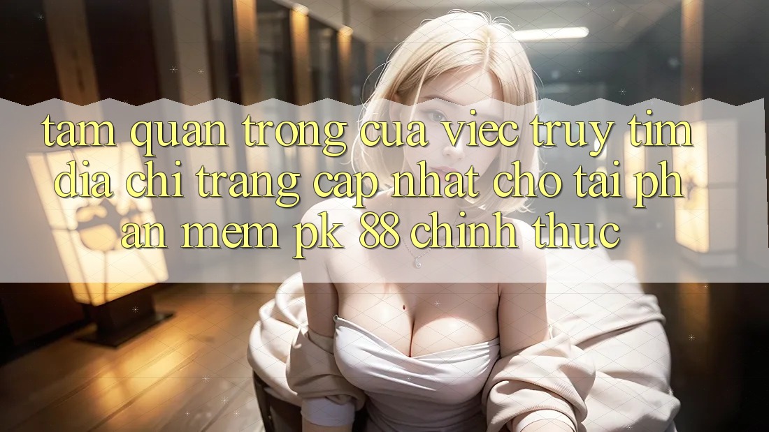 Tầm Quan Trọng Của Việc Truy tìm “Địa chỉ trang Cập Nhật Cho Tải Phần mềm PK 88” Chính Thức