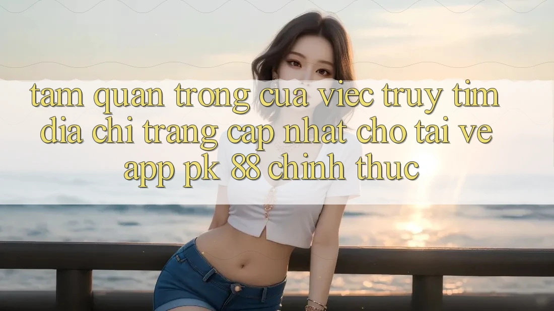 Tầm Quan Trọng Của Việc Truy tìm “Địa chỉ trang Cập Nhật Cho Tải về App PK 88” Chính Thức