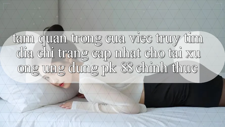 Tầm Quan Trọng Của Việc Truy tìm “Địa chỉ trang Cập Nhật Cho Tải xuống Ứng Dụng PK 88” Chính Thức