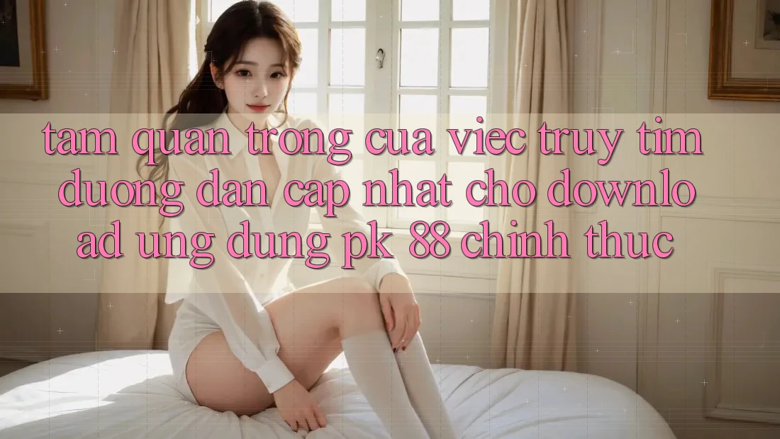 Tầm Quan Trọng Của Việc Truy tìm “Đường dẫn Cập Nhật Cho Download Ứng Dụng PK 88” Chính Thức