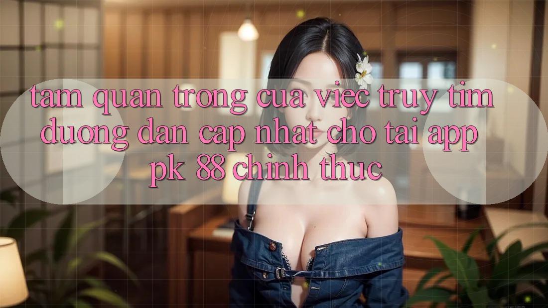 Tầm Quan Trọng Của Việc Truy tìm “Đường dẫn Cập Nhật Cho Tải App PK 88” Chính Thức