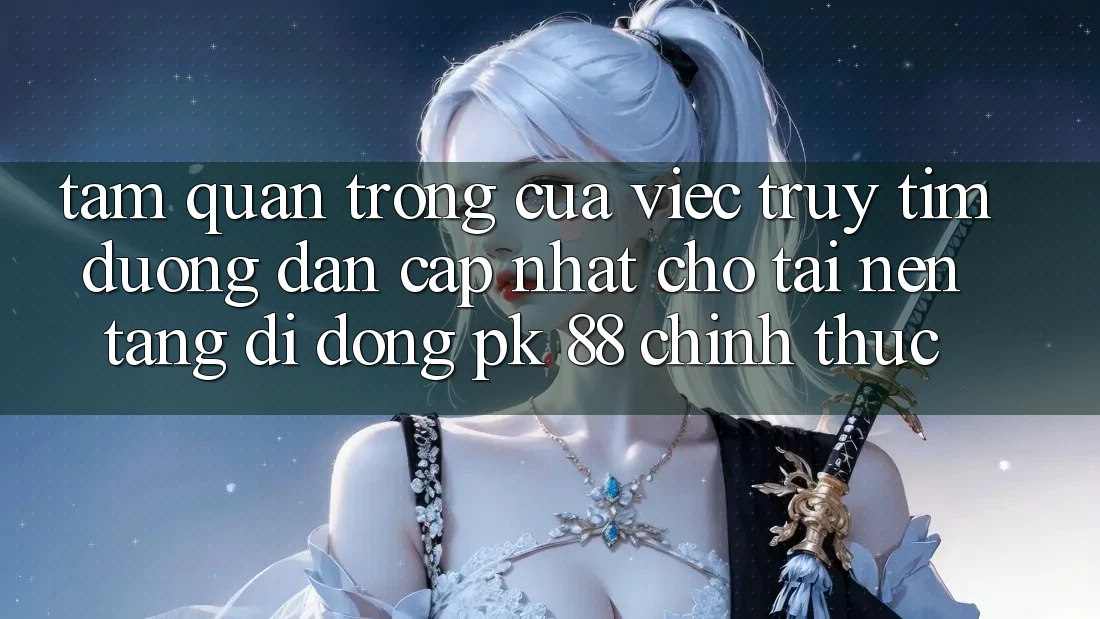 Tầm Quan Trọng Của Việc Truy tìm “Đường dẫn Cập Nhật Cho Tải Nền tảng di động PK 88” Chính Thức