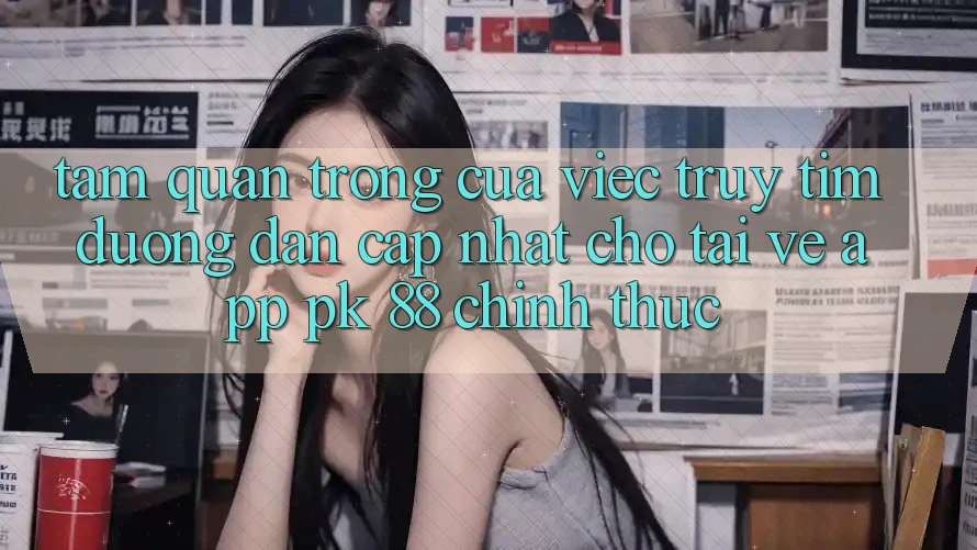 Tầm Quan Trọng Của Việc Truy tìm “Đường dẫn Cập Nhật Cho Tải về App PK 88” Chính Thức