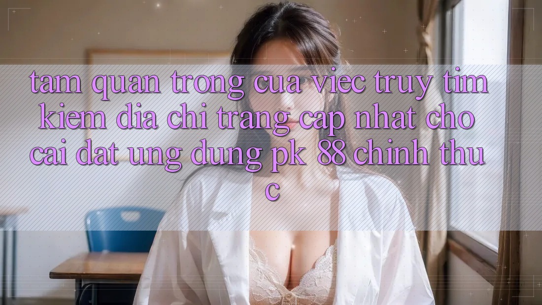 Tầm Quan Trọng Của Việc Truy tìm Kiếm “Địa chỉ trang Cập Nhật Cho Cài đặt Ứng Dụng PK 88” Chính Thức