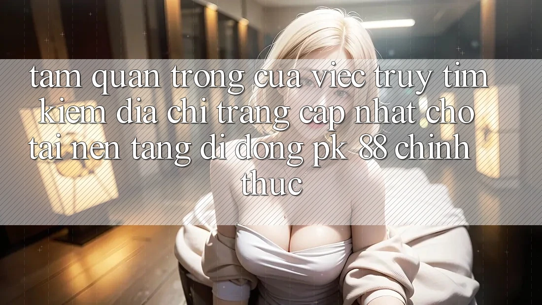 Tầm Quan Trọng Của Việc Truy tìm Kiếm “Địa chỉ trang Cập Nhật Cho Tải Nền tảng di động PK 88” Chính Thức