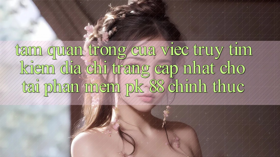 Tầm Quan Trọng Của Việc Truy tìm kiếm “Địa chỉ trang Cập Nhật Cho Tải Phần mềm PK 88” Chính Thức