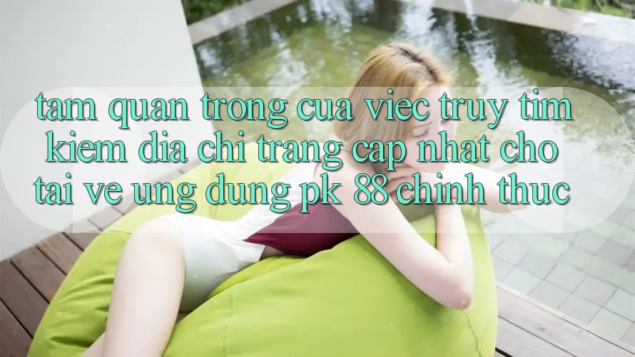 Tầm Quan Trọng Của Việc Truy tìm kiếm “Địa chỉ trang Cập Nhật Cho Tải về Ứng Dụng PK 88” Chính Thức