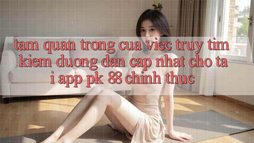 Tầm Quan Trọng Của Việc Truy tìm Kiếm “Đường dẫn Cập Nhật Cho Tải App PK 88” Chính Thức