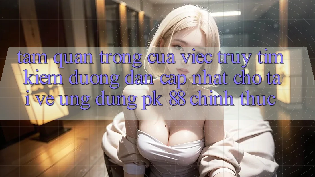 Tầm Quan Trọng Của Việc Truy tìm Kiếm “Đường dẫn Cập Nhật Cho Tải về Ứng Dụng PK 88” Chính Thức