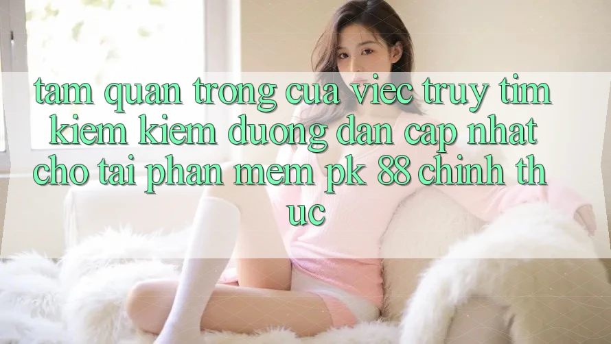 Tầm Quan Trọng Của Việc Truy tìm kiếm Kiếm “Đường dẫn Cập Nhật Cho Tải Phần mềm PK 88” Chính Thức