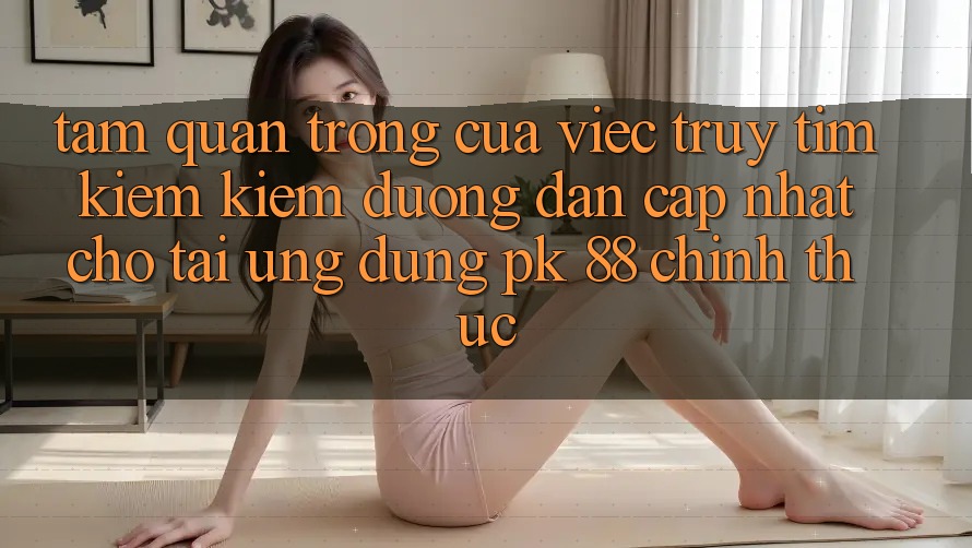Tầm Quan Trọng Của Việc Truy tìm kiếm Kiếm “Đường dẫn Cập Nhật Cho Tải Ứng Dụng PK 88” Chính Thức