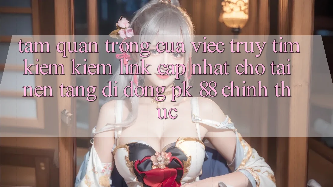 Tầm Quan Trọng Của Việc Truy tìm kiếm Kiếm “Link Cập Nhật Cho Tải Nền tảng di động PK 88” Chính Thức