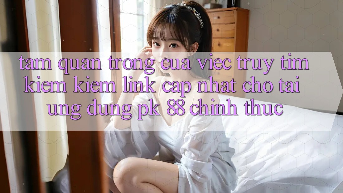 Tầm Quan Trọng Của Việc Truy tìm kiếm Kiếm “Link Cập Nhật Cho Tải Ứng Dụng PK 88” Chính Thức
