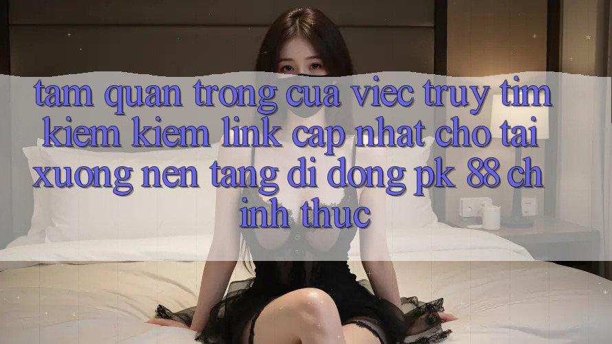 Tầm Quan Trọng Của Việc Truy tìm kiếm Kiếm “Link Cập Nhật Cho Tải xuống Nền tảng di động PK 88” Chính Thức